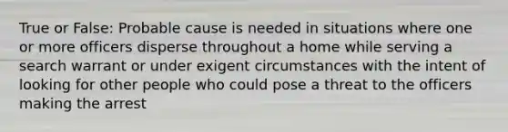 True or False: Probable cause is needed in situations where one or more officers disperse throughout a home while serving a search warrant or under exigent circumstances with the intent of looking for other people who could pose a threat to the officers making the arrest