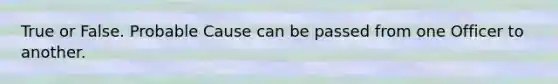 True or False. Probable Cause can be passed from one Officer to another.