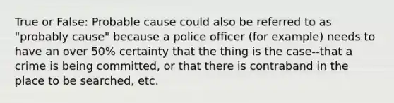 True or False: Probable cause could also be referred to as "probably cause" because a police officer (for example) needs to have an over 50% certainty that the thing is the case--that a crime is being committed, or that there is contraband in the place to be searched, etc.