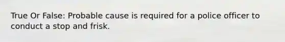 True Or False: Probable cause is required for a police officer to conduct a stop and frisk.