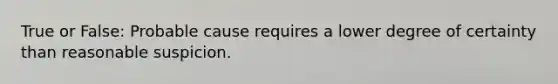 True or False: Probable cause requires a lower degree of certainty than reasonable suspicion.
