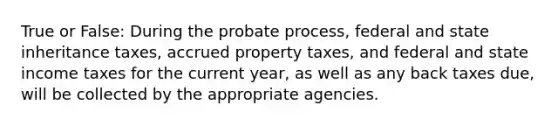 True or False: During the probate process, federal and state inheritance taxes, accrued property taxes, and federal and state income taxes for the current year, as well as any back taxes due, will be collected by the appropriate agencies.