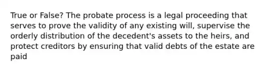 True or False? The probate process is a legal proceeding that serves to prove the validity of any existing will, supervise the orderly distribution of the decedent's assets to the heirs, and protect creditors by ensuring that valid debts of the estate are paid