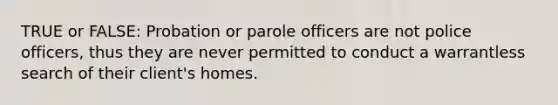 TRUE or FALSE: Probation or parole officers are not police officers, thus they are never permitted to conduct a warrantless search of their client's homes.