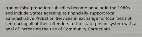 true or false probation subsidies become popular in the 1960s and include States agreeing to financially support local administrative Probation Services in exchange for localities not sentencing all of their offenders to the state prison system with a goal of increasing the use of Community Corrections