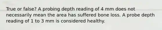 True or false? A probing depth reading of 4 mm does not necessarily mean the area has suffered bone loss. A probe depth reading of 1 to 3 mm is considered healthy.