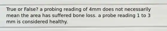 True or False? a probing reading of 4mm does not necessarily mean the area has suffered bone loss. a probe reading 1 to 3 mm is considered healthy.