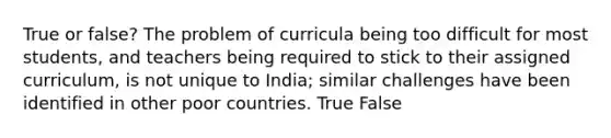 True or false? The problem of curricula being too difficult for most students, and teachers being required to stick to their assigned curriculum, is not unique to India; similar challenges have been identified in other poor countries. True False