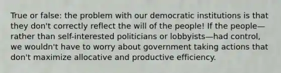 True or false: the problem with our democratic institutions is that they don't correctly reflect the will of the people! If the people—rather than self-interested politicians or lobbyists—had control, we wouldn't have to worry about government taking actions that don't maximize allocative and productive efficiency.