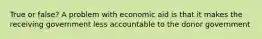 True or false? A problem with economic aid is that it makes the receiving government less accountable to the donor government