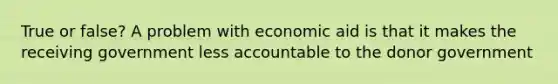 True or false? A problem with economic aid is that it makes the receiving government less accountable to the donor government