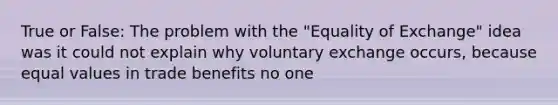 True or False: The problem with the "Equality of Exchange" idea was it could not explain why voluntary exchange occurs, because equal values in trade benefits no one