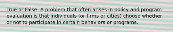 True or False: A problem that often arises in policy and program evaluation is that individuals (or firms or cities) choose whether or not to participate in certain behaviors or programs.