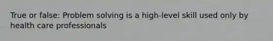 True or false: <a href='https://www.questionai.com/knowledge/kZi0diIlxK-problem-solving' class='anchor-knowledge'>problem solving</a> is a high-level skill used only by health care professionals