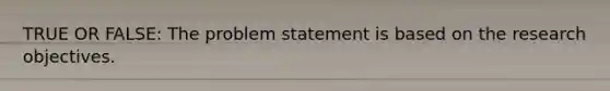 TRUE OR FALSE: The problem statement is based on the research objectives.