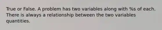 True or False. A problem has two variables along with %s of each. There is always a relationship between the two variables quantities.