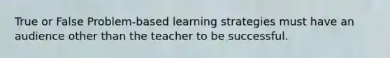 True or False Problem-based learning strategies must have an audience other than the teacher to be successful.