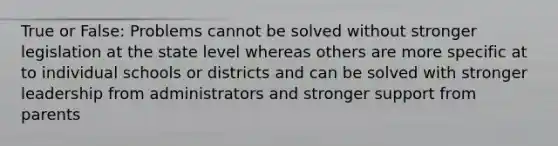 True or False: Problems cannot be solved without stronger legislation at the state level whereas others are more specific at to individual schools or districts and can be solved with stronger leadership from administrators and stronger support from parents