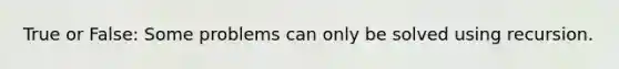 True or False: Some problems can only be solved using recursion.