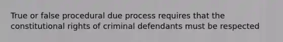 True or false procedural due process requires that the constitutional rights of criminal defendants must be respected