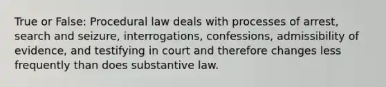 True or False: Procedural law deals with processes of arrest, search and seizure, interrogations, confessions, admissibility of evidence, and testifying in court and therefore changes less frequently than does substantive law.