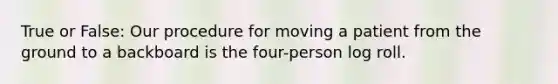 True or False: Our procedure for moving a patient from the ground to a backboard is the four-person log roll.