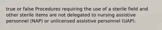 true or false Procedures requiring the use of a sterile field and other sterile items are not delegated to nursing assistive personnel (NAP) or unlicensed assistive personnel (UAP).