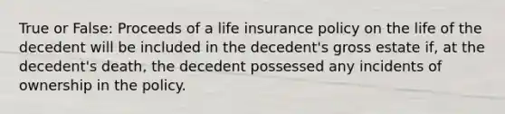 True or False: Proceeds of a life insurance policy on the life of the decedent will be included in the decedent's gross estate if, at the decedent's death, the decedent possessed any incidents of ownership in the policy.