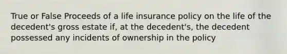 True or False Proceeds of a life insurance policy on the life of the decedent's gross estate if, at the decedent's, the decedent possessed any incidents of ownership in the policy