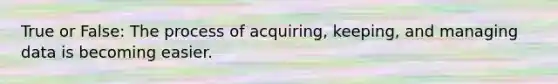 True or False: The process of acquiring, keeping, and managing data is becoming easier.