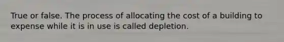 True or false. The process of allocating the cost of a building to expense while it is in use is called depletion.