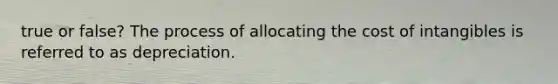 true or false? The process of allocating the cost of intangibles is referred to as depreciation.