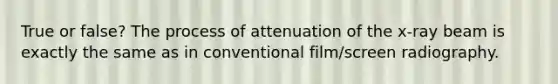 True or false? The process of attenuation of the x-ray beam is exactly the same as in conventional film/screen radiography.