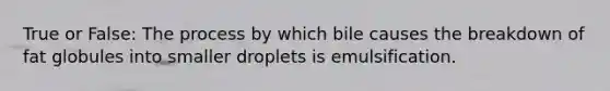 True or False: The process by which bile causes the breakdown of fat globules into smaller droplets is emulsification.