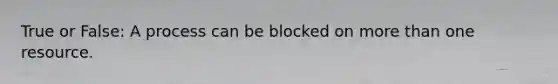 True or False: A process can be blocked on more than one resource.
