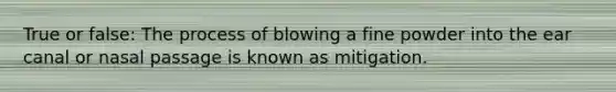 True or false: The process of blowing a fine powder into the ear canal or nasal passage is known as mitigation.