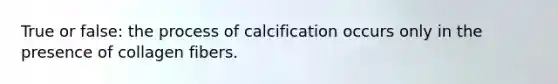 True or false: the process of calcification occurs only in the presence of collagen fibers.