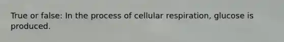 True or false: In the process of cellular respiration, glucose is produced.