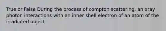 True or False During the process of compton scattering, an xray photon interactions with an inner shell electron of an atom of the irradiated object