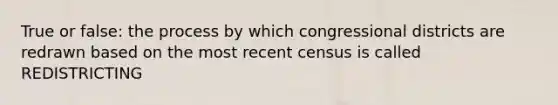 True or false: the process by which congressional districts are redrawn based on the most recent census is called REDISTRICTING