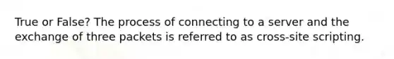 True or False? The process of connecting to a server and the exchange of three packets is referred to as cross-site scripting.