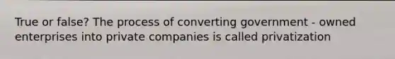 True or false? The process of converting government - owned enterprises into private companies is called privatization