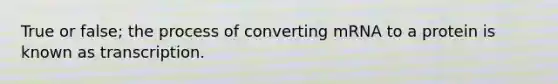 True or false; the process of converting mRNA to a protein is known as transcription.