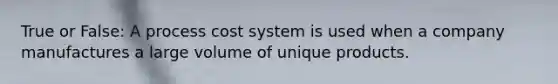 True or False: A process cost system is used when a company manufactures a large volume of unique products.