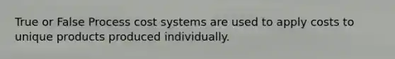 True or False Process cost systems are used to apply costs to unique products produced individually.