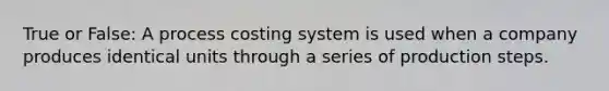 True or False: A process costing system is used when a company produces identical units through a series of production steps.