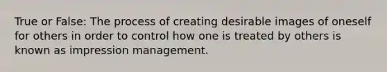 True or False: The process of creating desirable images of oneself for others in order to control how one is treated by others is known as impression management.