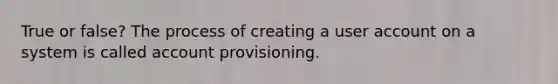 True or false? The process of creating a user account on a system is called account provisioning.