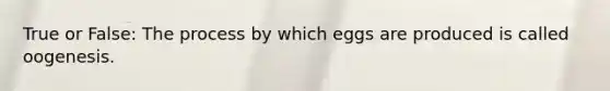 True or False: The process by which eggs are produced is called oogenesis.