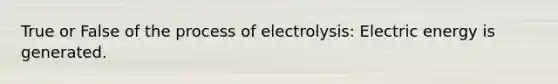 True or False of the process of electrolysis: Electric energy is generated.